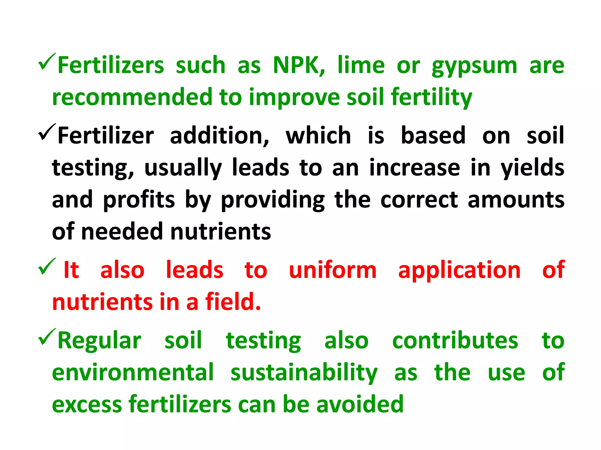 Fertilizers such as NPK, lime or gypsum are
recommended to improve soil fertility
Fertilizer addition, which is based on soil
testing, usually leads to an increase in yields
and profits by providing the correct amounts
of needed nutrients
 It also leads to uniform application of
nutrients in a field.
Regular soil testing also contributes to
environmental sustainability as the use of
excess fertilizers can be avoided
 