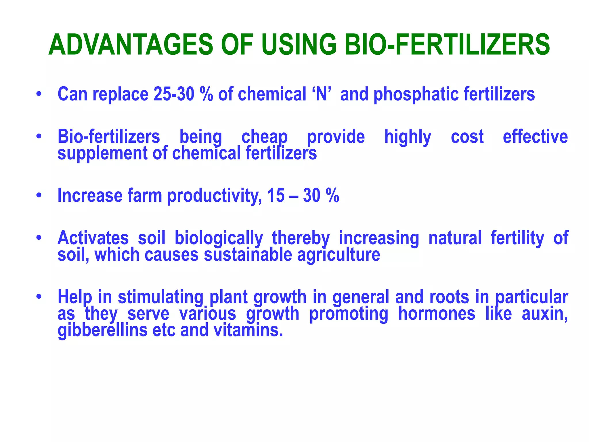 ADVANTAGES OF USING BIO-FERTILIZERS
• Can replace 25-30 % of chemical ‘N’ and phosphatic fertilizers
• Bio-fertilizers being cheap provide highly cost effective
supplement of chemical fertilizers
• Increase farm productivity, 15 – 30 %
• Activates soil biologically thereby increasing natural fertility of
soil, which causes sustainable agriculture
• Help in stimulating plant growth in general and roots in particular
as they serve various growth promoting hormones like auxin,
gibberellins etc and vitamins.
 