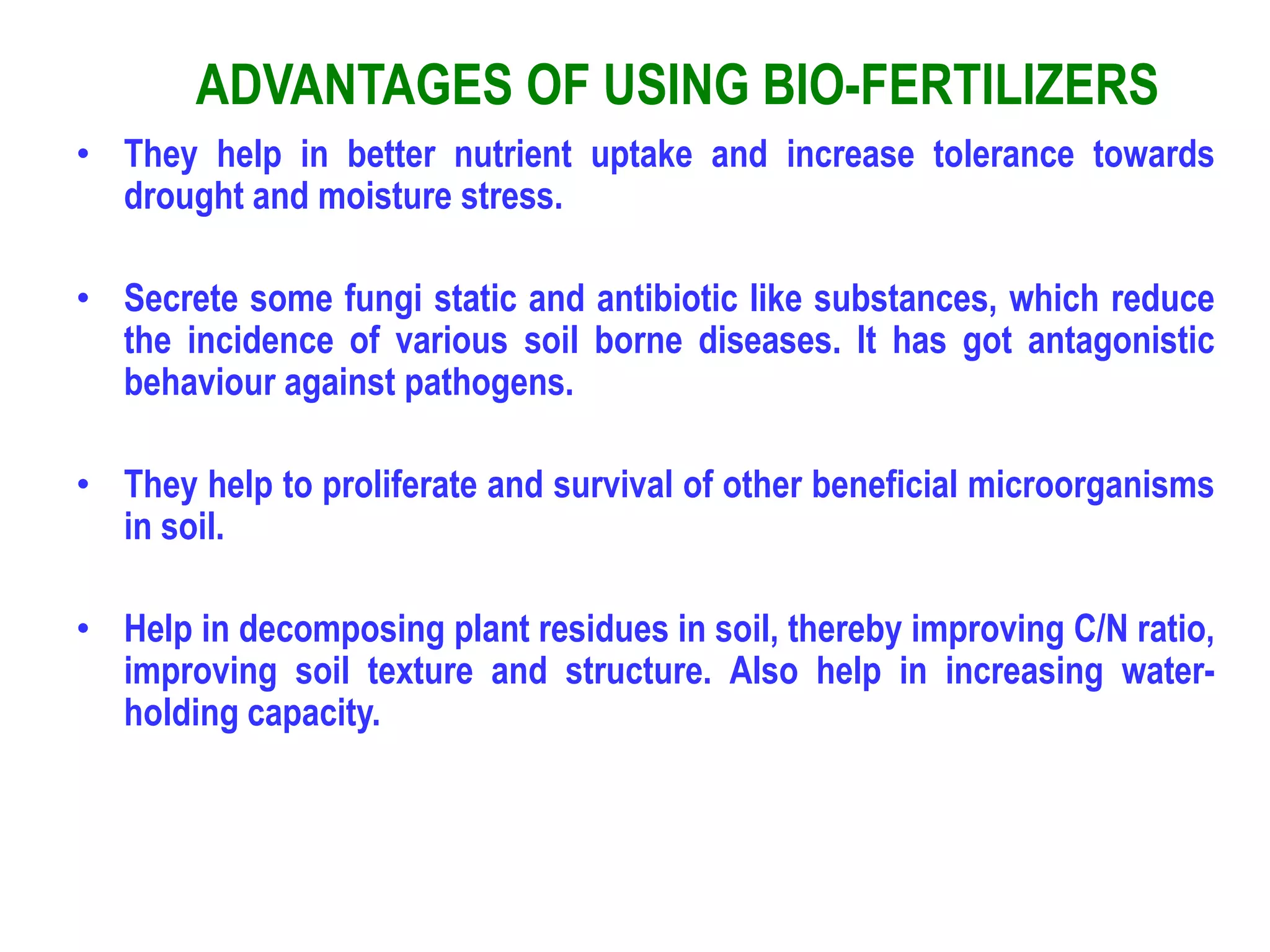 ADVANTAGES OF USING BIO-FERTILIZERS
• They help in better nutrient uptake and increase tolerance towards
drought and moisture stress.
• Secrete some fungi static and antibiotic like substances, which reduce
the incidence of various soil borne diseases. It has got antagonistic
behaviour against pathogens.
• They help to proliferate and survival of other beneficial microorganisms
in soil.
• Help in decomposing plant residues in soil, thereby improving C/N ratio,
improving soil texture and structure. Also help in increasing water-
holding capacity.
 