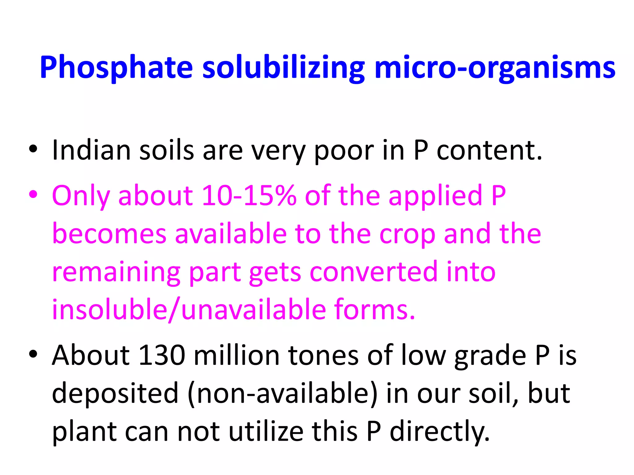 Phosphate solubilizing micro-organisms
• Indian soils are very poor in P content.
• Only about 10-15% of the applied P
becomes available to the crop and the
remaining part gets converted into
insoluble/unavailable forms.
• About 130 million tones of low grade P is
deposited (non-available) in our soil, but
plant can not utilize this P directly.
 