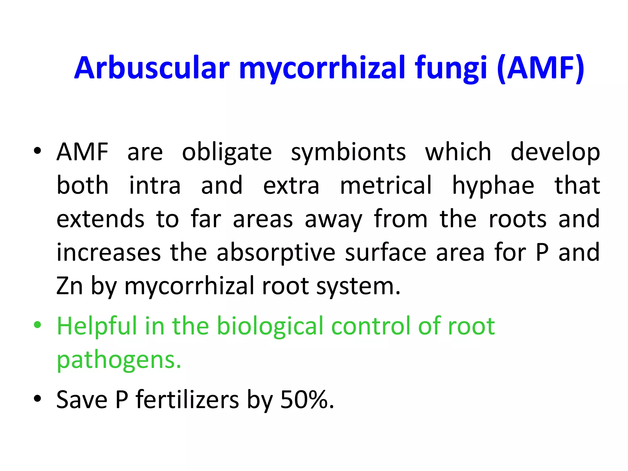 Arbuscular mycorrhizal fungi (AMF)
• AMF are obligate symbionts which develop
both intra and extra metrical hyphae that
extends to far areas away from the roots and
increases the absorptive surface area for P and
Zn by mycorrhizal root system.
• Helpful in the biological control of root
pathogens.
• Save P fertilizers by 50%.
 