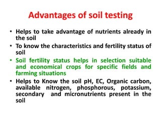 Advantages of soil testing
• Helps to take advantage of nutrients already in
the soil
• To know the characteristics and fertility status of
soil
• Soil fertility status helps in selection suitable
and economical crops for specific fields and
farming situations
• Helps to Know the soil pH, EC, Organic carbon,
available nitrogen, phosphorous, potassium,
secondary and micronutrients present in the
soil
 