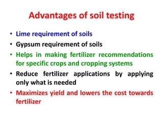 Advantages of soil testing
• Lime requirement of soils
• Gypsum requirement of soils
• Helps in making fertilizer recommendations
for specific crops and cropping systems
• Reduce fertilizer applications by applying
only what is needed
• Maximizes yield and lowers the cost towards
fertilizer
 
