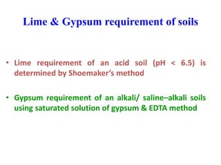 Lime & Gypsum requirement of soils
• Lime requirement of an acid soil (pH < 6.5) is
determined by Shoemaker’s method
• Gypsum requirement of an alkali/ saline–alkali soils
using saturated solution of gypsum & EDTA method
 