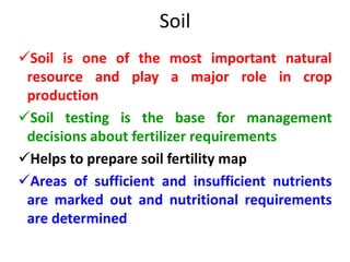 Soil
Soil is one of the most important natural
resource and play a major role in crop
production
Soil testing is the base for management
decisions about fertilizer requirements
Helps to prepare soil fertility map
Areas of sufficient and insufficient nutrients
are marked out and nutritional requirements
are determined
 