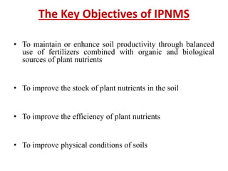 The Key Objectives of IPNMS
• To maintain or enhance soil productivity through balanced
use of fertilizers combined with organic and biological
sources of plant nutrients
• To improve the stock of plant nutrients in the soil
• To improve the efficiency of plant nutrients
• To improve physical conditions of soils
 