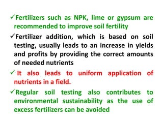 Fertilizers such as NPK, lime or gypsum are
recommended to improve soil fertility
Fertilizer addition, which is based on soil
testing, usually leads to an increase in yields
and profits by providing the correct amounts
of needed nutrients
 It also leads to uniform application of
nutrients in a field.
Regular soil testing also contributes to
environmental sustainability as the use of
excess fertilizers can be avoided
 