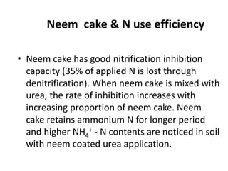 Neem cake & N use efficiency
• Neem cake has good nitrification inhibition
capacity (35% of applied N is lost through
denitrification). When neem cake is mixed with
urea, the rate of inhibition increases with
increasing proportion of neem cake. Neem
cake retains ammonium N for longer period
and higher NH4
+ - N contents are noticed in soil
with neem coated urea application.
 