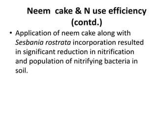 Neem cake & N use efficiency
(contd.)
• Application of neem cake along with
Sesbania rostrata incorporation resulted
in significant reduction in nitrification
and population of nitrifying bacteria in
soil.
 
