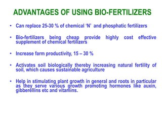 ADVANTAGES OF USING BIO-FERTILIZERS
• Can replace 25-30 % of chemical ‘N’ and phosphatic fertilizers
• Bio-fertilizers being cheap provide highly cost effective
supplement of chemical fertilizers
• Increase farm productivity, 15 – 30 %
• Activates soil biologically thereby increasing natural fertility of
soil, which causes sustainable agriculture
• Help in stimulating plant growth in general and roots in particular
as they serve various growth promoting hormones like auxin,
gibberellins etc and vitamins.
 