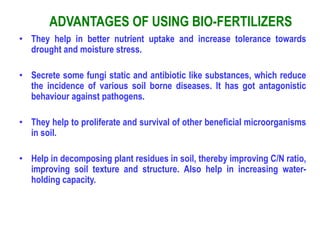 ADVANTAGES OF USING BIO-FERTILIZERS
• They help in better nutrient uptake and increase tolerance towards
drought and moisture stress.
• Secrete some fungi static and antibiotic like substances, which reduce
the incidence of various soil borne diseases. It has got antagonistic
behaviour against pathogens.
• They help to proliferate and survival of other beneficial microorganisms
in soil.
• Help in decomposing plant residues in soil, thereby improving C/N ratio,
improving soil texture and structure. Also help in increasing water-
holding capacity.
 