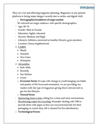 They are a lot and affecting magazine planning. Magazines as any printed
platform is facing major danger recently due to online and digital shift,
o Demographics breakdown of target market:
We selected our target audience with specific demographics,
- Age: 20- 35
- Gender: Male & Female
- Education: highly educated
- Income: Medium and High
- Lifestyle: Athletics, interested in healthy lifestyle, gym members
- Location: Classy neighborhood:
 CAIRO:
 Maadi
 Zamalek
 New Cairo
 Heliopolis
 Alexandria:
 Kafr Abdo
 Roushdy
 San Stefano
 Loran
o Economic forces: Tocope with change in youth hanging out habits
and quality of life focus and orientation, we are providing our
readers with the type of magazines giving them relevant info to
get for this lifestyle.
o Natural forces
- Sponsoring more events calling for a clean and clear environment.
- Recollecting copies for recycling. (Example: dealing with TBS to
provide them with paper as they use recycledmaterials for their
packaging, in return they will a channel for free distribution)
o Technological Forces:
 