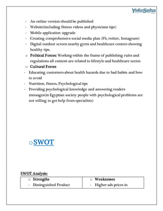 - An online version should be published
- Website(including fitness videos and physicians tips)
- Mobile application upgrade
- Creating comprehensive social media plan (Fb, twitter, Instagram)
- Digital outdoor screen nearby gyms and healthcare centers showing
healthy tips.
o Political Forces: Working within the frame of publishing rules and
regulations all content are related to lifestyle and healthcare sector.
o Cultural Forces
- Educating customers about health hazards due to bad habits and how
to avoid
- Nutrition, fitness, Psychological tips
- Providing psychological knowledge and answering readers
messages(in Egyptian society people with psychological problems are
not willing to get help from specialists)
oSWOT
SWOT Analysis:
o Strengths
- Distinguished Product
o Weaknesses
- Higher ads prices in
 