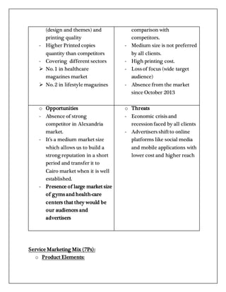 (design and themes) and
printing quality
- Higher Printed copies
quantity than competitors
- Covering different sectors
 No. 1 in healthcare
magazines market
 No. 2 in lifestyle magazines
comparison with
competitors.
- Medium size is not preferred
by all clients.
- High printing cost.
- Loss of focus (wide target
audience)
- Absence from the market
since October 2013
o Opportunities
- Absence of strong
competitor in Alexandria
market.
- It’s a medium market size
which allows us to build a
strong reputation in a short
period and transfer it to
Cairo market when it is well
established.
- Presence of large market size
of gyms and health-care
centers that they would be
our audiences and
advertisers
o Threats
- Economic crisis and
recessionfaced by all clients
- Advertisers shiftto online
platforms like social media
and mobile applications with
lower cost and higher reach
Service Marketing Mix (7Ps):
o Product Elements:
 