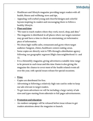 - Healthcare and lifestyle magazine providing target readers with all
health, fitness and wellbeing news and tips,
- Appealing well-crafted young and cheerful designs and colorful
layouts inspiring its readers and encouraging them to follow a
healthy lifestyle.
o Place and time:
- “We want to reach readers where they work, travel, shop, and dine.”
- The magazine is distributed in all places where our target customer
may go and have a time to check an entertaining yet informative
piece of information.
- We chose high traffic cafes, restaurants and gyms where target
audience hangout, clinics, healthcare centers waiting areas.
- Some copies are directly sent to VIPs through a distribution agency
following our geographic segment (High class neighborhood A+ and
A).
- It is a bimonthly magazine, giving advertisers a suitable time range
to be present in each issue and this time frame is also giving the
magazine the chance to cover most of the health related events all
over the year, with special issues release for special occasions.
o Price:
- Copies are distributed for free.
- Advertising is following a relatively high rate card in order to keep
our ads relevant to target readers.
- To get more advertisers we will be including a large variety of ads
sizes and types starting from editorials to full pages advertisements.
o Promotion and education:
- An outdoor campaign will be released before issue release to get
readers attentions about the magazine re-launch.
 