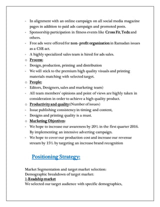 - In alignment with an online campaign on all social media magazine
pages in addition to paid ads campaign and promoted posts.
- Sponsorship participation in fitness events like Cross Fit, Tedx and
others.
- Free ads were offeredfor non- profit organization in Ramadan issues
as a CSR act.
- A highly specialized sales team is hired for ads sales.
o Process:
- Design, production, printing and distribution
- We will stick to the premium high quality visuals and printing
materials matching with selected target.
o People:
- Editors, Designers, sales and marketing team)
- All team members’ opinions and point of views are highly taken in
consideration in order to achieve a high quality product.
o Productivity and quality:(Number of issues)
- Issue publishing consistency in timing and content,
- Designs and printing quality is a must.
o Marketing Objectives:
- We hope to increase our awareness by 20% in the first quarter 2016.
By implementing an intensive adverting campaign.
- We hope to cover our production cost and increase our revenue
stream by 15% by targeting an increase brand recognition
Positioning Strategy:
Market Segmentation and target market selection:
Demographic breakdown of target market:
1-Readship market
We selected our target audience with specific demographics,
 