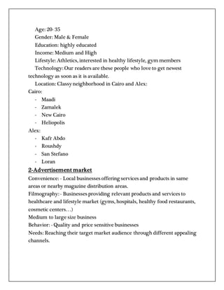 Age: 20- 35
Gender: Male & Female
Education: highly educated
Income: Medium and High
Lifestyle: Athletics, interested in healthy lifestyle, gym members
Technology: Our readers are these people who love to get newest
technology as soon as it is available.
Location: Classy neighborhood in Cairo and Alex:
Cairo:
- Maadi
- Zamalek
- New Cairo
- Heliopolis
Alex:
- Kafr Abdo
- Roushdy
- San Stefano
- Loran
2-Advertisement market
Convenience: - Local businesses offering services and products in same
areas or nearby magazine distribution areas.
Filmography: - Businesses providing relevant products and services to
healthcare and lifestyle market (gyms, hospitals, healthy food restaurants,
cosmetic centers…)
Medium to large size business
Behavior: - Quality and price sensitive businesses
Needs: Reaching their target market audience through different appealing
channels.
 