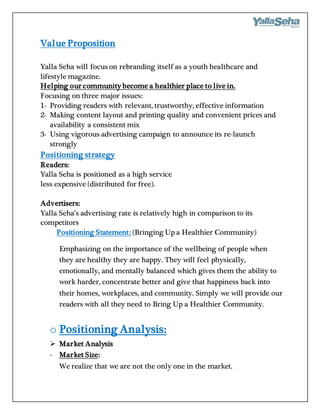 Value Proposition
Yalla Seha will focus on rebranding itself as a youth healthcare and
lifestyle magazine.
Helping our community become a healthier place to live in.
Focusing on three major issues:
1- Providing readers with relevant, trustworthy, effective information
2- Making content layout and printing quality and convenient prices and
availability a consistent mix
3- Using vigorous advertising campaign to announce its re-launch
strongly
Positioning strategy
Readers:
Yalla Seha is positioned as a high service
less expensive (distributed for free).
Advertisers:
Yalla Seha’s advertising rate is relatively high in comparison to its
competitors
Positioning Statement: (Bringing Up a Healthier Community)
Emphasizing on the importance of the wellbeing of people when
they are healthy they are happy. They will feel physically,
emotionally, and mentally balanced which gives them the ability to
work harder, concentrate better and give that happiness back into
their homes, workplaces, and community. Simply we will provide our
readers with all they need to Bring Up a Healthier Community.
o Positioning Analysis:
 Market Analysis
- Market Size:
We realize that we are not the only one in the market.
 