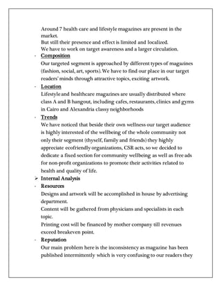Around 7 health care and lifestyle magazines are present in the
market.
But still their presence and effect is limited and localized.
We have to work on target awareness and a larger circulation.
- Composition
Our targeted segment is approached by different types of magazines
(fashion, social, art, sports). We have to find our place in our target
readers’ minds through attractive topics, exciting artwork.
- Location
Lifestyleand healthcare magazines are usually distributed where
class A and B hangout, including cafes, restaurants, clinics and gyms
in Cairo and Alexandria classy neighborhoods
- Trends
We have noticed that beside their own wellness our target audience
is highly interested of the wellbeing of the whole community not
only their segment (thyself, family and friends) they highly
appreciate ecofriendly organizations, CSR acts, so we decided to
dedicate a fixed section for community wellbeing as well as free ads
for non-profit organizations to promote their activities related to
health and quality of life.
 Internal Analysis
- Resources
Designs and artwork will be accomplished in house by advertising
department.
Content will be gathered from physicians and specialists in each
topic.
Printing cost will be financed by mother company till revenues
exceed breakeven point.
- Reputation
Our main problem here is the inconsistency as magazine has been
published intermittently which is very confusing to our readers they
 