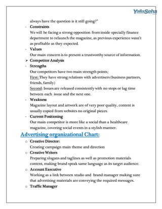 always have the question is it still going?”
- Constraints
We will be facing a strong opposition frominside specially finance
department to relaunch the magazine, as previous experience wasn’t
as profitable as they expected.
- Values
Our main concern is to present a trustworthy source of information.
 Competitor Analysis
- Strengths
Our competitors have two main strength points;
First: They have strong relations with advertisers (business partners,
friends, family)
Second: Issues are released consistently with no stops or lag time
between each issue and the next one.
- Weakness
Magazine layout and artwork are of very poor quality, content is
usually copied from websites no original pieces.
- Current Positioning
Our main competitor is more like a social than a healthcare
magazine, covering social events in a stylish manner.
Advertising organizational Chart:
o Creative Director:
Creating campaign main theme and direction
o Creative Writers
Preparing slogans and taglines as well as promotion materials
content, making brand speak same language as its target audience.
o Account Executive
Working as a link between studio and brand manager making sure
that advertising materials are conveying the required messages.
o Traffic Manager
 
