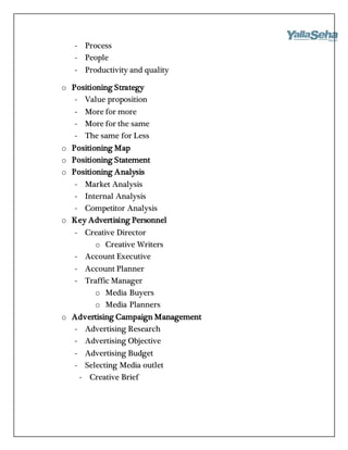 - Process
- People
- Productivity and quality
o Positioning Strategy
- Value proposition
- More for more
- More for the same
- The same for Less
o Positioning Map
o Positioning Statement
o Positioning Analysis
- Market Analysis
- Internal Analysis
- Competitor Analysis
o Key Advertising Personnel
- Creative Director
o Creative Writers
- Account Executive
- Account Planner
- Traffic Manager
o Media Buyers
o Media Planners
o Advertising Campaign Management
- Advertising Research
- Advertising Objective
- Advertising Budget
- Selecting Media outlet
- Creative Brief
 