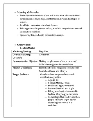 o Selecting Media outlet
- Social Media is our main outlet as it is the main channel for our
target audience to get needed information news and all types of
search.
- In addition to outdoors in selected areas.
- Printing materials: posters, roll-up, stands in magazine outlets and
distribution channels.
- Sponsoring fitness, health conventions, events.
o Creative Brief
- Readers Market
Marketing Strategy Cognitive
Overall Marketing
Objective
Awareness
Communication Objective Making people aware of the presence of
Yalla Seha magazine in a new shape.
Product Description Printed and online magazine specialized in
Youth healthcare and lifestyle
Target Audience We selected our target audience with
specific demographics,
o Age: 20- 35
o Gender: Male & Female
o Education: highly educated
o Income: Medium and High
o Lifestyle: Athletics, interested in
healthy lifestyle, gym members
o Technology: Our readers are these
people who love to get newest
technology as soon as it is
available.
 