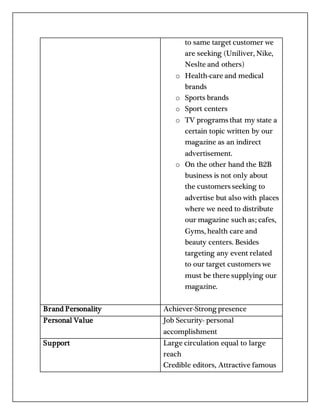 to same target customer we
are seeking (Uniliver, Nike,
Neslte and others)
o Health-care and medical
brands
o Sports brands
o Sport centers
o TV programs that my state a
certain topic written by our
magazine as an indirect
advertisement.
o On the other hand the B2B
business is not only about
the customers seeking to
advertise but also with places
where we need to distribute
our magazine such as; cafes,
Gyms, health care and
beauty centers. Besides
targeting any event related
to our target customers we
must be there supplying our
magazine.
Brand Personality Achiever-Strong presence
Personal Value Job Security- personal
accomplishment
Support Large circulation equal to large
reach
Credible editors, Attractive famous
 
