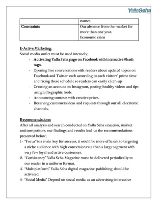 names
Constraints Our absence from the market for
more than one year.
Economic crisis
E-Active Marketing:
Social media outlet must be used intensely;
- Activating Yalla Seha page on Facebook with interactive #hash
tags.
- Opening live conversations with readers about updated topics on
Facebook and Twitter each according to each visitors’ prime time
and fixing these schedule so readers can easily catch-up.
- Creating an account on Instagram, posting healthy videos and tips
using info-graphic tools.
- Announcing contests with creative prizes.
- Receiving customers ideas and requests through our all electronic
channels.
Recommendations:
After all analysis and search conducted on Yalla Seha situation, market
and competitors, our findings and results lead us the recommendations
presented below;
1- “Focus” is a main key for success, it would be more efficient to targeting
a niche audience with high conversionrate than a large segment with
very few loyal and active customers.
2- “Consistency” Yalla Seha Magazine must be delivered periodically to
our reader in a uniform format.
3- “Multiplatform” Yalla Seha digital magazine publishing should be
activated.
4- “Social Media” Depend on social media as an advertising interactive
 