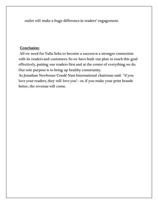 outlet will make a huge difference in readers’ engagement.
Conclusion:
All we need for Yalla Seha to become a success is a stronger connection
with its readers and customers. So we have built our plan to reach this goal
effectively, putting our readers first and at the center of everything we do.
Our sole purpose is to bring up healthy community.
As Jonathan Newhouse Condé Nast International chairman said: "if you
love your readers, they will love you"– or, if you make your print brands
better, the revenue will come.
 