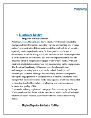 o Literature Review
- Magazine industry overview
Peopleawareness, thoughts and knowledge have witnessed remarkable
changes and transformations along the years by approaching new creative
tools of communication, Print media is an influential tool for all societies
especially undeveloped societies to facilitate public enrollment in
development activities, rising social, and health-care and life style practices
in form of articles, information’s and previous experiences that could be
discussed either in magazine newspaper or any type of media. Print and
electronic media takes an important role in enhancing public engagement.
On the other Hand, today differentadvanced and complicated
technologies are using by the print media in both developed and
undeveloped countries although they are facing a massive competition
among the huge presenceof different media platforms, despite the rapid
changes that has occurredprint media messages as a traditional media still
performing its role effectively in enlightening and enriching people
behavior and quality of life.
Print media industry begins with newspaper five centuries ago in Europe.
When merchants distributed written newsletters written by hand included
information about weather, economic conditions, wars and interesting
stories.
- Highest Magazine distribution Globllay
 