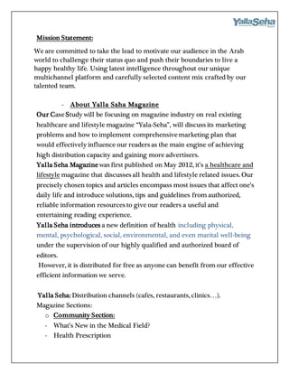 Mission Statement:
We are committed to take the lead to motivate our audience in the Arab
world to challenge their status quo and push their boundaries to live a
happy healthy life. Using latest intelligence throughout our unique
multichannel platform and carefully selected content mix crafted by our
talented team.
- About Yalla Saha Magazine
Our CaseStudy will be focusing on magazine industry on real existing
healthcare and lifestyle magazine “Yala-Seha”, will discuss its marketing
problems and how to implement comprehensivemarketing plan that
would effectively influence our readers as the main engine of achieving
high distribution capacity and gaining more advertisers.
Yalla Seha Magazine was first published on May 2012, it’s a healthcare and
lifestyle magazine that discusses all health and lifestyle related issues. Our
precisely chosen topics and articles encompass most issues that affect one’s
daily life and introduce solutions, tips and guidelines from authorized,
reliable information resources to give our readers a useful and
entertaining reading experience.
Yalla Seha introduces a new definition of health including physical,
mental, psychological, social, environmental, and even marital well-being
under the supervision of our highly qualified and authorized board of
editors.
However, it is distributed for free as anyone can benefit from our effective
efficient information we serve.
Yalla Seha: Distribution channels (cafes, restaurants, clinics…).
Magazine Sections:
o Community Section:
- What’s New in the Medical Field?
- Health Prescription
 