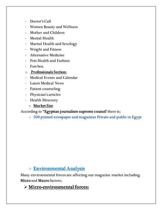 - Doctor’s Call
- Women Beauty and Wellness
- Mother and Children
- Mental Health
- Marital Health and Sexology
- Weight and Fitness
- Alternative Medicine
- Pets Health and Fashion
- Fun box.
o Professionals Section:
- Medical Events and Calendar
- Latest Medical News
- Patient counseling
- Physician’s articles
- Health Directory
o Market Size
According to “Egyptian journalism supreme council’there is;
o 500 printed newspaper and magazines Private and public in Egypt
o Environmental Analysis
Many environmental forces are affecting our magazine market including
Micro and Macro factors;
 Micro-environmentalforces:
 