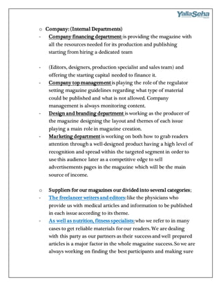 o Company: (Internal Departments)
- Company financing department:is providing the magazine with
all the resources needed for its production and publishing
starting from hiring a dedicated team
- (Editors, designers, production specialist and sales team) and
offering the starting capital needed to finance it.
- Company top management is playing the role of the regulator
setting magazine guidelines regarding what type of material
could be published and what is not allowed. Company
management is always monitoring content.
- Design and branding department is working as the producer of
the magazine designing the layout and themes of each issue
playing a main role in magazine creation.
- Marketing department is working on both how to grab readers
attention through a well-designed product having a high level of
recognition and spread within the targeted segment in order to
use this audience later as a competitive edge to sell
advertisements pages in the magazine which will be the main
source of income.
o Suppliers for our magazines our divided into several categories;
- The freelancer writers and editors:like the physicians who
provide us with medical articles and information to be published
in each issue according to its theme.
- As well as nutrition, fitness specialists:who we refer to in many
cases to get reliable materials for our readers. We are dealing
with this party as our partners as their success and well prepared
articles is a major factor in the whole magazine success. So we are
always working on finding the best participants and making sure
 