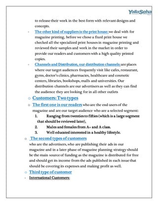 to release their work in the best form with relevant designs and
concepts.
- The other kind of suppliers is the print house:we deal with for
magazine printing, before we chose a fixed print house we
checked all the specialized print houses in magazine printing and
reviewed their samples and work in the market in order to
provide our readers and customers with a high quality printed
copies.
- Channels and Distribution, our distribution channels:areplaces
where our target audiences frequently visit like cafes, restaurant,
gyms, doctor’s clinics, pharmacies, healthcare and cosmetic
centers, libraries, bookshops, malls and universities. Our
distribution channels are our advertisers as well as they can find
the audience they are looking for in all other outlets
o Customers: Two types
o The first one is our readers who are the end users of the
magazine and are our target audience who are a selected segment:
1. Ranging from twenties to fifties (which is a large segment
that should be reviewed later),
2. Males and females from A+ and A class.
3. Well educated interested in a healthy lifestyle.
o The second types of customers
who are the advertisers, who are publishing their ads in our
magazine and in a later phase of magazine planning strategy should
be the main sourceof funding as the magazine is distributed for free
and should get its income from the ads published in each issue that
should be covering its expenses and making profit as well.
o Third type of customer
- International Customers:
 