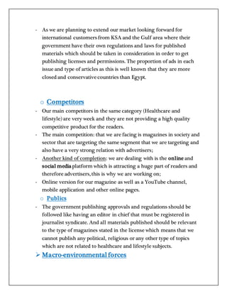 - As we are planning to extend our market looking forward for
international customers from KSA and the Gulf area where their
government have their own regulations and laws for published
materials which should be taken in consideration in order to get
publishing licenses and permissions. The proportion of ads in each
issue and type of articles as this is well known that they are more
closed and conservativecountries than Egypt.
o Competitors
- Our main competitors in the same category (Healthcare and
lifestyle) are very week and they are not providing a high quality
competitive product for the readers.
- The main competition: that we are facing is magazines in society and
sector that are targeting the same segment that we are targeting and
also have a very strong relation with advertisers;
- Another kind of completion: we are dealing with is the online and
social mediaplatform which is attracting a huge part of readers and
therefore advertisers, this is why we are working on;
- Online version for our magazine as well as a YouTube channel,
mobile application and other online pages.
o Publics
- The government publishing approvals and regulations should be
followed like having an editor in chief that must be registered in
journalist syndicate. And all materials published should be relevant
to the type of magazines stated in the license which means that we
cannot publish any political, religious or any other type of topics
which are not related to healthcare and lifestyle subjects.
 Macro-environmentalforces
 