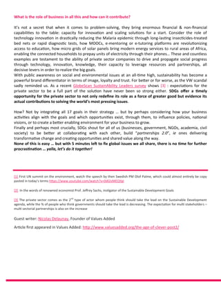 What is the role of business in all this and how can it contribute?
It’s not a secret that when it comes to problem-solving, they bring enormous financial & non-financial
capabilities to the table: capacity for innovation and scaling solutions for a start. Consider the role of
technology innovation in drastically reducing the Malaria epidemic through long-lasting insecticides-treated
bed nets or rapid diagnostic tests, how MOOCs, e-mentoring or e-tutoring platforms are revolutionizing
access to education, how micro grids of solar panels bring modern energy services to rural areas of Africa,
enabling the connected households to prepay units of electricity through their phones… These and countless
examples are testament to the ability of private sector companies to drive and propagate social progress
through technology, innovation, knowledge, their capacity to leverage resources and partnerships, all
decisive levers in order to realize the big goals.
With public awareness on social and environmental issues at an all-time high, sustainability has become a
powerful brand differentiator in terms of image, loyalty and trust. For better or for worse, as the VW scandal
sadly reminded us. As a recent GlobeScan SustainAbility Leaders survey shows [3] : expectations for the
private sector to be a full part of the solution have never been so strong either. SDGs offer a timely
opportunity for the private sector to not only redefine its role as a force of greater good but evidence its
actual contributions to solving the world’s most pressing issues.
How? Not by integrating all 17 goals in their strategy … but by perhaps considering how your business
activities align with the goals and which opportunities exist, through them, to influence policies, national
visions, or to create a better enabling environment for your business to grow.
Finally and perhaps most crucially, SDGs shout for all of us (businesses, government, NGOs, academia, civil
society) to be better at collaborating with each other, build “partnerships 2.0”, ie ones delivering
transformative change and creating opportunities and shared value along the way.
None of this is easy … but with 5 minutes left to fix global issues we all share, there is no time for further
procrastination … yalla, let’s do it together!
[1] First UN summit on the environment, watch the speech by then Swedish PM Olof Palme, which could almost entirely be copy
pasted in today’s terms https://www.youtube.com/watch?v=0dGIsMEQYgI
[2] In the words of renowned economist Prof. Jeffrey Sachs, instigator of the Sustainable Development Goals
[3] The private sector comes as the 2nd
type of actor whom people think should take the lead on the Sustainable Development
agenda, while the % of people who think governments should take the lead is decreasing. The expectation for multi stakeholders –
multi sectorial partnerships is also on the increase
Guest writer: Nicolas Delaunay, Founder of Values Added
Article first appeared in Values Added: http://www.valuesadded.org/the-age-of-clever-post2/
 