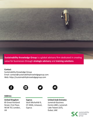 Contact
Sustainability Knowledge Group
Email: contact@sustainabilityknowledgegroup.com
Web: https://sustainabilityknowledgegroup.com
Address
United Kingdom
85 Great Portland
Street, First Floor,
W1W 7LT, London,
UK
Cyprus
Vasili Michailidi 9,
CY-3026, Limassol,
Cyprus
United Arab Emirates
Jumeirah Business
Centre (JBC), Jumeirah
Lake Towers (JLT),
Dubai, UAE
Sustainability Knowledge Group is a global advisory firm dedicated in creating
value for businesses through strategic advisory and training solutions.
 