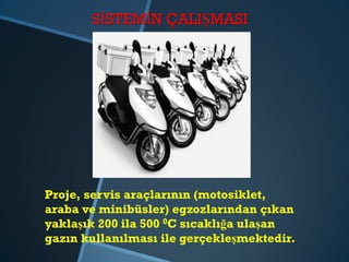 SİSTEMİN ÇALIŞMASI
Proje, servis araçlarının (motosiklet,
araba ve minibüsler) egzozlarından çıkan
yaklaşık 200 ila 500 0C sıcaklığa ulaşan
gazın kullanılması ile gerçekleşmektedir.
 