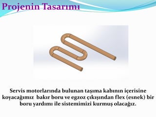 Servis motorlarında bulunan taşıma kabının içerisine
koyacağımız bakır boru ve egzoz çıkışından flex (esnek) bir
boru yardımı ile sistemimizi kurmuş olacağız.
Projenin Tasarımı
 