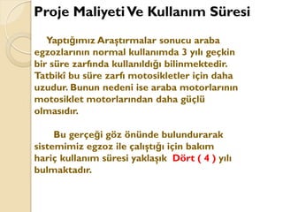 Yaptığımız Araştırmalar sonucu araba
egzozlarının normal kullanımda 3 yılı geçkin
bir süre zarfında kullanıldığı bilinmektedir.
Tatbikî bu süre zarfı motosikletler için daha
uzudur. Bunun nedeni ise araba motorlarının
motosiklet motorlarından daha güçlü
olmasıdır.
Bu gerçeği göz önünde bulundurarak
sistemimiz egzoz ile çalıştığı için bakım
hariç kullanım süresi yaklaşık Dört ( 4 ) yılı
bulmaktadır.
Proje MaliyetiVe Kullanım Süresi
 