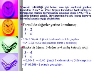 Örnekte belirtildiği gibi birinci soru için seçilmesi gereken kutucuklar 2,5,6,7 ve 9’dur. Seçilen kutucukları balık-sürüngen-kurbağa-kuş-memeli doğrultusunda sıralamak içinde 5,9,6,7 ve 2. şeklinde dizilmesi gerekir.  Bir öğrencinin bu soru için üç doğru ve iki yanlış kutucuk seçtiği düşünülsün:  Formülde değerler yerine konulursa;  3  -  2  5  4  = 0.60- 0.50 = 0.10 Şimdi 1 eklenerek ve 5 ile çarpılsın = 5* (1.10) = 5.50 veya yuvarlak olarak 6 denilebilir. Başka bir öğrenci 3 doğru ve 4 yanlış kutucuk seçti.  3  -  4 5  4  = 0.60- 1  = -0.40  Şimdi 1 eklenerek ve 5 ile çarpılsın = 5* (0.60) = 3 olarak çıkacaktır. 