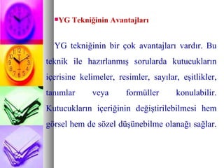 YG Tekniğinin Avantajları YG tekniğinin bir çok avantajları vardır.   Bu teknik ile hazırlanmış sorularda kutucukların içerisine kelimeler, resimler, sayılar, eşitlikler, tanımlar veya formüller konulabilir. Kutucukların içeriğinin değiştirilebilmesi hem görsel hem de sözel düşünebilme olanağı sağlar.  