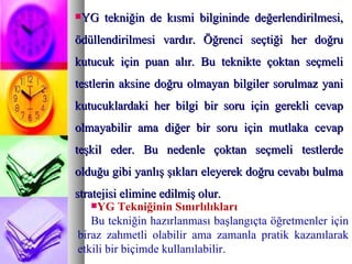 YG tekniğin de kısmi bilgininde değerlendirilmesi, ödüllendirilmesi vardır. Öğrenci seçtiği her doğru kutucuk için puan alır. Bu teknikte çoktan seçmeli testlerin aksine doğru olmayan bilgiler sorulmaz yani kutucuklardaki her bilgi bir soru için gerekli cevap olmayabilir ama diğer bir soru için mutlaka cevap teşkil eder. Bu nedenle çoktan seçmeli testlerde olduğu gibi yanlış şıkları eleyerek doğru cevabı bulma stratejisi elimine edilmiş olur.  YG Tekniğinin Sınırlılıkları  Bu tekniğin hazırlanması başlangıçta öğretmenler için biraz zahmetli olabilir ama zamanla pratik kazanılarak etkili bir biçimde kullanılabilir.  