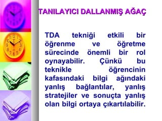 TDA tekniği etkili bir öğrenme ve öğretme sürecinde önemli bir rol oynayabilir. Çünkü bu teknikle öğrencinin kafasındaki bilgi ağındaki yanlış bağlantılar, yanlış stratejiler ve sonuçta yanlış olan bilgi ortaya çıkartılabilir.  TANILAYICI DALLANMIŞ AĞAÇ  