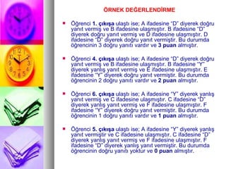 ÖRNEK DEĞERLENDİRME Öğrenci  1. çıkışa  ulaştı ise; A ifadesine “D” diyerek doğru yanıt vermiş ve B ifadesine ulaşmıştır. B ifadesine “D” diyerek doğru yanıt vermiş ve D ifadesine ulaşmıştır. D ifadesine “D” diyerek doğru yanıt vermiştir. Bu durumda öğrencinin 3 doğru yanıtı vardır ve  3 puan  almıştır. Öğrenci  4. çıkışa  ulaştı ise; A ifadesine “D” diyerek doğru yanıt vermiş ve B ifadesine ulaşmıştır. B ifadesine “Y” diyerek yanlış yanıt vermiş ve E ifadesine ulaşmıştır. E ifadesine “Y” diyerek doğru yanıt vermiştir. Bu durumda öğrencinin 2 doğru yanıtı vardır ve  2 puan  almıştır. Öğrenci  6. çıkışa  ulaştı ise; A ifadesine “Y” diyerek yanlış yanıt vermiş ve C ifadesine ulaşmıştır. C ifadesine “D” diyerek yanlış yanıt vermiş ve F ifadesine ulaşmıştır. F ifadesine “Y” diyerek doğru yanıt vermiştir. Bu durumda öğrencinin 1 doğru yanıtı vardır ve  1 puan  almıştır. Öğrenci  5. çıkışa  ulaştı ise; A ifadesine “Y” diyerek yanlış yanıt vermiştir ve C ifadesine ulaşmıştır. C ifadesine “D” diyerek yanlış yanıt vermiş ve F ifadesine ulaşmıştır. F ifadesine “D” diyerek yanlış yanıt vermiştir. Bu durumda öğrencinin doğru yanıtı yoktur ve  0 puan  almıştır. 