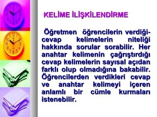 KELİME İLİŞKİLENDİRME  Öğretmen  öğrencilerin verdiği-cevap kelimelerin niteliği hakkında sorular sorabilir. Her anahtar kelimenin çağrıştırdığı cevap kelimelerin sayısal açıdan farklı olup olmadığına bakabilir. Öğrencilerden verdikleri cevap ve anahtar kelimeyi içeren anlamlı bir cümle kurmaları istenebilir. 
