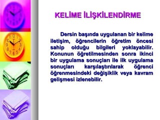 KELİME İLİŞKİLENDİRME  Dersin başında uygulanan bir kelime iletişim, öğrencilerin öğretim öncesi sahip olduğu bilgileri yoklayabilir. Konunun öğretilmesinden sonra ikinci bir uygulama sonuçları ile ilk uygulama sonuçları karşılaştırılarak öğrenci öğrenmesindeki değişiklik veya kavram gelişmesi izlenebilir.   