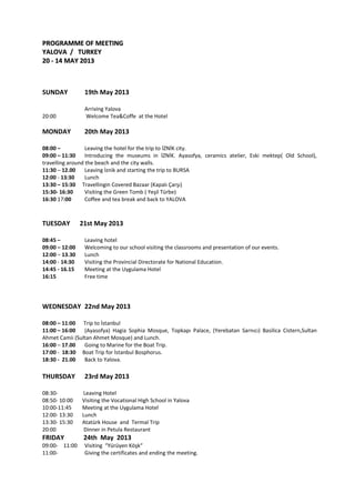 PROGRAMME OF MEETINGPROGRAMME OF MEETING
YALOVA / TURKEYYALOVA / TURKEY
20 - 14 MAY 201320 - 14 MAY 2013
SUNDAY 19th May 2013
Arriving Yalova
20:00 Welcome Tea&Coffe at the Hotel
MONDAY 20th May 2013
08:00 – Leaving the hotel for the trip to İZNİK city.
09:00 – 11:30 Introducing the museums in İZNİK. Ayasofya, ceramics atelier, Eski mektep( Old School),
travelling around the beach and the city walls.
11:30 – 12.00 Leaving İznik and starting the trip to BURSA
12:00 - 13:30 Lunch
13:30 – 15:30 Travellingin Covered Bazaar (Kapalı Çarşı)
15:30- 16:30 Visiting the Green Tomb ( Yeşil Türbe)
16:30 17:00 Coffee and tea break and back to YALOVA
TUESDAY 21st May 2013
08:45 – Leaving hotel
09:00 – 12:00 Welcoming to our school visiting the classrooms and presentation of our events.
12:00 – 13.30 Lunch
14:00 - 14:30 Visiting the Provincial Directorate for National Education.
14:45 - 16.15 Meeting at the Uygulama Hotel
16:15 Free time
WEDNESDAY 22nd May 2013
08:00 – 11:00 Trip to İstanbul
11:00 – 16:00 (Ayasofya) Hagia Sophia Mosque, Topkapı Palace, (Yerebatan Sarnıcı) Basilica Cistern,Sultan
Ahmet Camii (Sultan Ahmet Mosque) and Lunch.
16:00 – 17.00 Going to Marine for the Boat Trip.
17:00 - 18:30 Boat Trip for İstanbul Bosphorus.
18:30 - 21.00 Back to Yalova.
THURSDAY 23rd May 2013
08:30- Leaving Hotel
08:50- 10:00 Visiting the Vocational High School in Yalova
10:00-11:45 Meeting at the Uygulama Hotel
12:00- 13:30 Lunch
13:30- 15:30 Atatürk House and Termal Trip
20:00 Dinner in Petula Restaurant
FRIDAY 24th May 2013
09:00- 11:00 Visiting “Yürüyen Köşk“
11:00- Giving the certificates and ending the meeting.
 