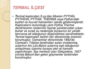 TERMAL ĠLÇESĠ

   Termal kaplıcaları 6.yy.dan itibaren PYTHĠA,
    PYTHĠON, PYTHĠA, THERMA veya Pythia‟daki
    kudret ve kuvvet hamamları olarak göstermiĢlerdir.
    Kaplıcaların bulunduğu yere Pythia Therma
    denilmesinin nedeninin toprak yarıklarından çıkan
    buhar ve sıcak su nedeniyle burasının bir yeraltı
    tanrısına ait olduğunun düĢünülmesi sanılmaktadır.
    Termal kaplıcaları tarihin her döneminde önemini
    korumuĢtur. Osmanlılar döneminde 1892′de
    Cemiyet-i Tıbbiye tarafından suları incelenmiĢ,
    sularının Aix Les-Bains sularına eĢit olduğunun
    anlaĢılması üzerine buraya otel ve hamam
    yaptırılmıĢtır. Ġlçe merkezi olan Gökçedere, 1927
    yılında Batum‟dan gelen göçmenler tarafından
    kurulmuĢtur.
 