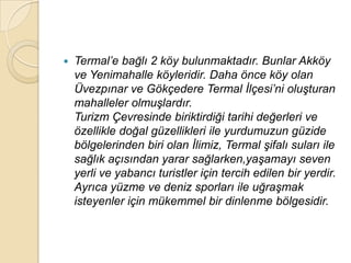    Termal‟e bağlı 2 köy bulunmaktadır. Bunlar Akköy
    ve Yenimahalle köyleridir. Daha önce köy olan
    Üvezpınar ve Gökçedere Termal Ġlçesi‟ni oluĢturan
    mahalleler olmuĢlardır.
    Turizm Çevresinde biriktirdiği tarihi değerleri ve
    özellikle doğal güzellikleri ile yurdumuzun güzide
    bölgelerinden biri olan Ġlimiz, Termal Ģifalı suları ile
    sağlık açısından yarar sağlarken,yaĢamayı seven
    yerli ve yabancı turistler için tercih edilen bir yerdir.
    Ayrıca yüzme ve deniz sporları ile uğraĢmak
    isteyenler için mükemmel bir dinlenme bölgesidir.
 